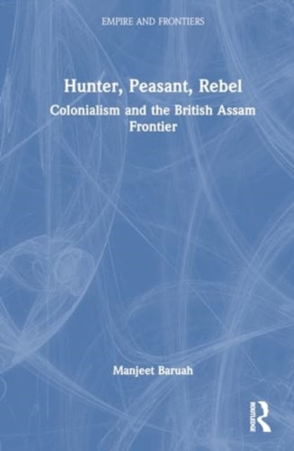 Hunter, Peasant, Rebel: Colonialism and the British Assam Frontier