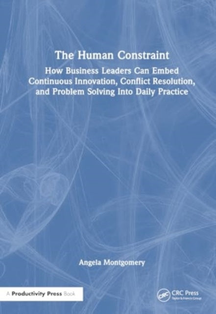 The Human Constraint: How Business Leaders Can Embed Continuous Innovation, Conflict Resolution, and Problem Solving Into Daily Practice