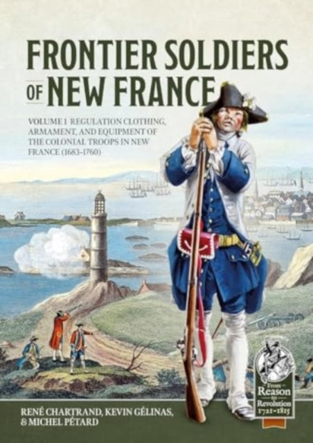 Frontier Soldiers of New France Volume 1: Regulation Clothing, Armament, and Equipment of the Colonial Troops in New France (1683-1760)