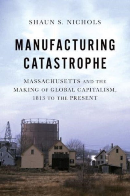 Manufacturing Catastrophe: Massachusetts and the Making of Global Capitalism, 1813 to the Present