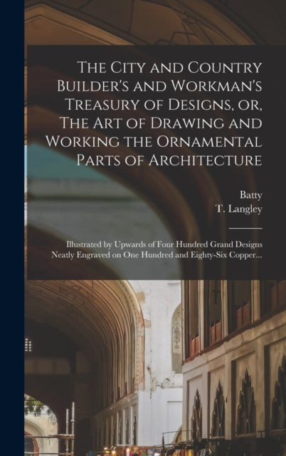 The City and Country Builder's and Workman's Treasury of Designs, or, The Art of Drawing and Working the Ornamental Parts of Architecture: Illustrated by Upwards of Four Hundred Grand Designs Neatly Engraved on One Hundred and Eighty-six Copper...