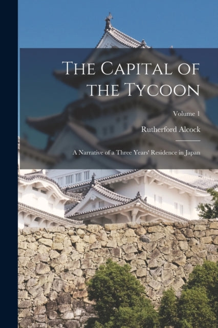 The Capital of the Tycoon: A Narrative of a Three Years' Residence in Japan; Volume 1