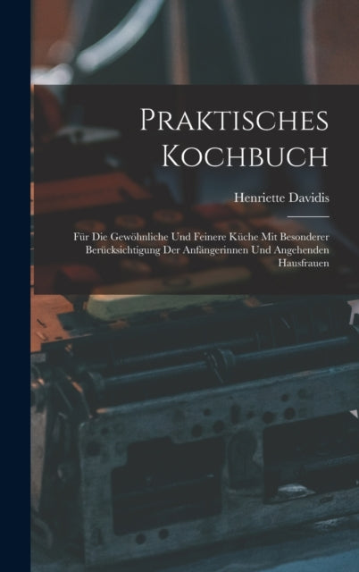 Praktisches Kochbuch: Fur Die Gewohnliche Und Feinere Kuche Mit Besonderer Berucksichtigung Der Anfangerinnen Und Angehenden Hausfrauen