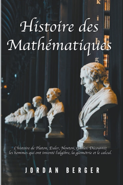 Histoire des Mathematiques: L'histoire de Platon, Euler, Newton, Galilei. Decouvrez les Hommes qui ont invente l'Algebre, la Geometrie et le Calcul