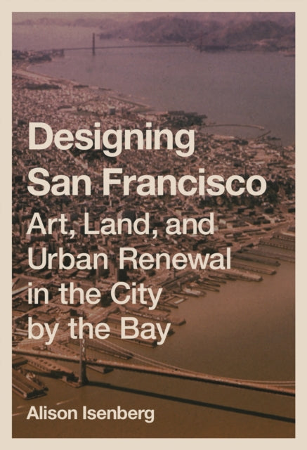 Designing San Francisco: Art, Land, and Urban Renewal in the City by the Bay