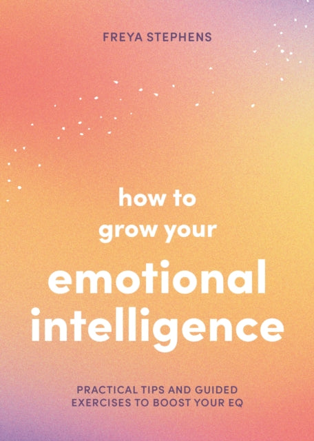 How to Grow Your Emotional Intelligence: Practical Tips and Guided Exercises to Boost Your EQ