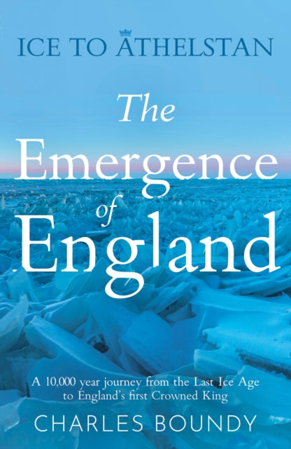 Ice to Athelstan – The Emergence of England: A 10,000 year journey from the Last Ice Age to England’s first Crowned King