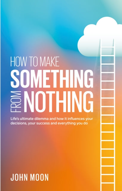 How To Make Something From Nothing: Life’s ultimate dilemma and how it influences your decisions, your success and everything you do