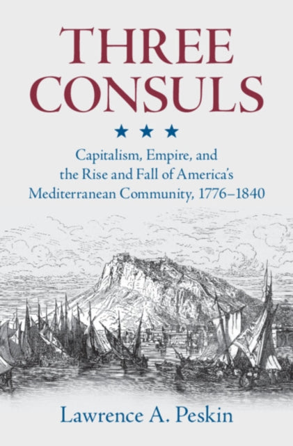 Three Consuls: Capitalism, Empire, and the Rise and Fall of America's Mediterranean Community, 1776–1840