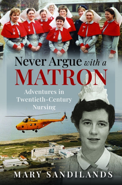 Never Argue With A Matron: Adventures in Twentieth-Century Nursing