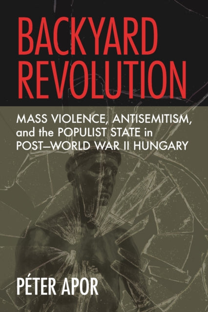 Backyard Revolution: Mass Violence, Antisemitism, and the Populist State in Post–World War II Hungary