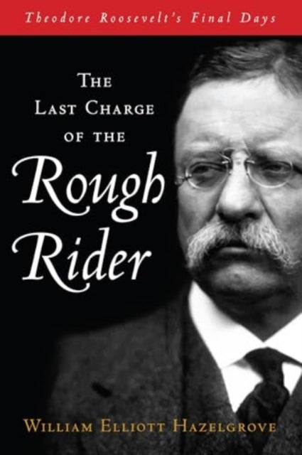 The Last Charge of the Rough Rider: Theodore Roosevelt's Final Days
