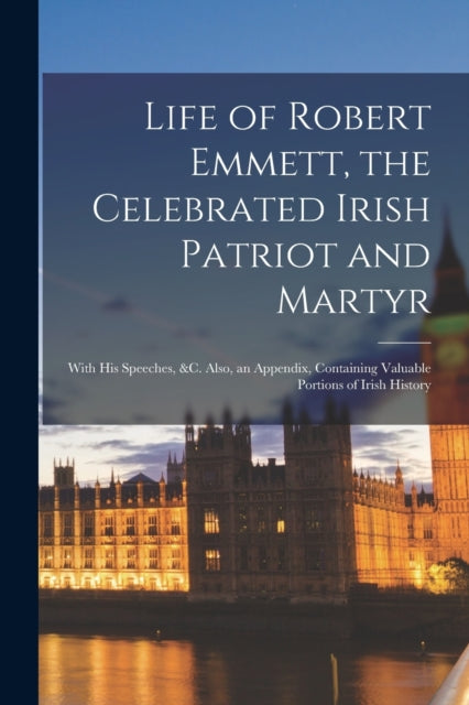 Life of Robert Emmett, the Celebrated Irish Patriot and Martyr: With His Speeches, &c. Also, an Appendix, Containing Valuable Portions of Irish History