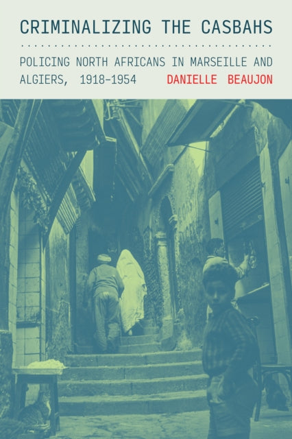 Criminalizing the Casbahs: Policing North Africans in Marseille and Algiers, 1918–1954