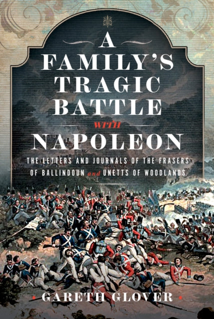 A Family’s Tragic Battle with Napoleon: The Letters and Journals of the Frasers of Ballindoun and Unetts of Woodlands