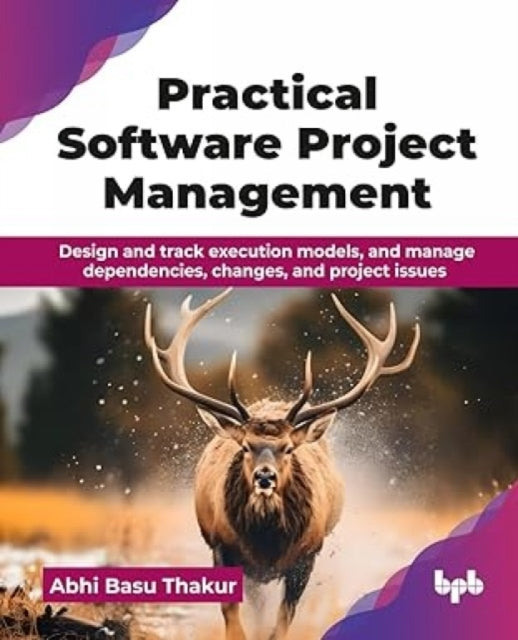 Practical Software Project Management: Design and track execution models, and manage dependencies, changes, and project issues