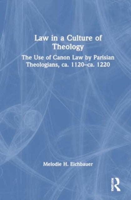 Law in a Culture of Theology: The Use of Canon Law by Parisian Theologians, ca. 1120–ca. 1220
