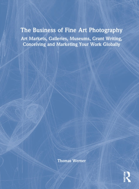 The Business of Fine Art Photography: Art Markets, Galleries, Museums, Grant Writing, Conceiving and Marketing Your Work Globally
