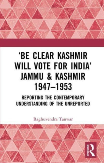 ‘Be Clear Kashmir will Vote for India’ Jammu & Kashmir 1947-1953: Reporting the Contemporary Understanding of the Unreported