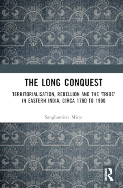 The Long Conquest: Territorialisation, Rebellion and the 'Tribe' in Eastern India, circa 1760 to 1900