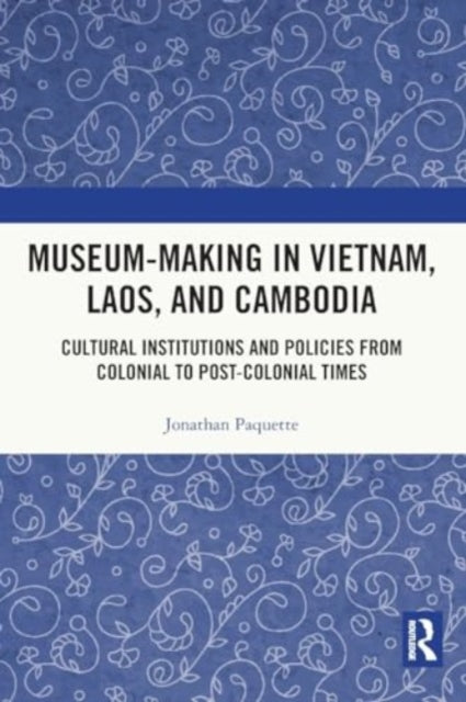 Museum-Making in Vietnam, Laos, and Cambodia: Cultural Institutions and Policies from Colonial to Post-Colonial Times
