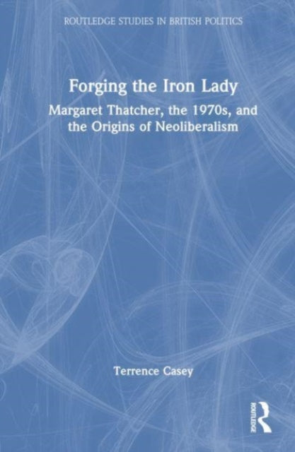 Forging the Iron Lady: Margaret Thatcher, the 1970s, and the Origins of Neoliberalism