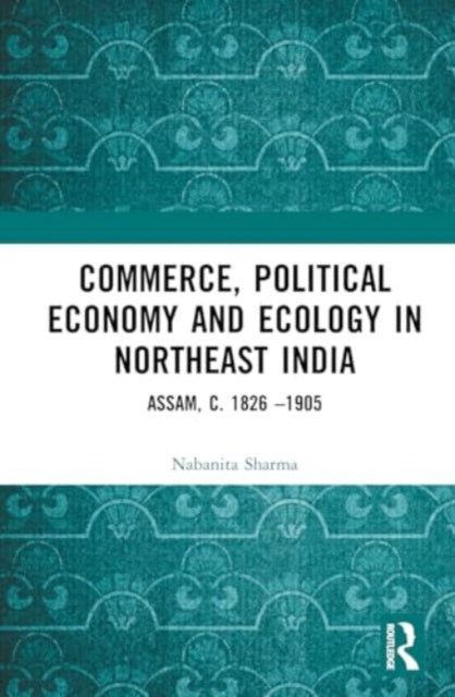 Commerce, Political Economy and Ecology in Northeast India: Assam, c. 1826–1905