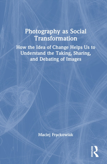 Photography as Social Transformation: How the Idea of Change Helps Us to Understand the Taking, Sharing, and Debating of Images
