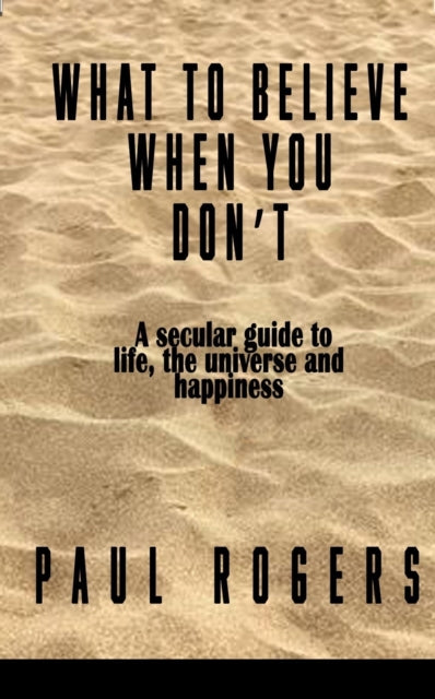What to Believe When You Don't: A secular guide to life, the universe, and happiness