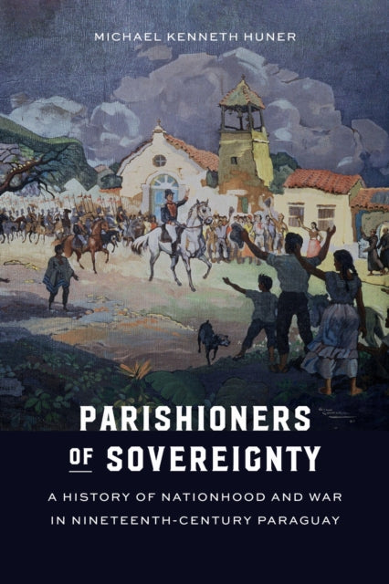 Parishioners of Sovereignty: A History of Nationhood and War in Nineteenth-Century Paraguay