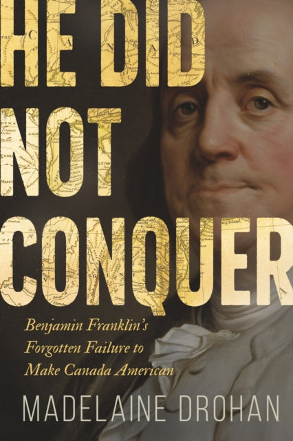 He Did Not Conquer: Benjamin Franklin's Forgotten Failure to Make Canada American