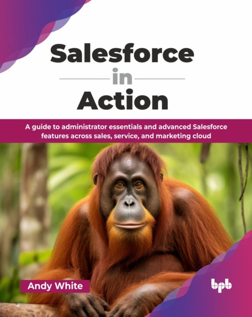 Salesforce in Action: A guide to administrator essentials and advanced Salesforce features across sales, service, and marketing cloud