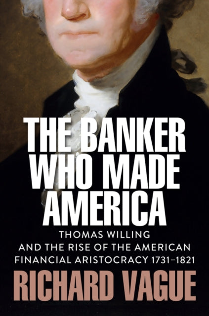 The Banker Who Made America: Thomas Willing and the Rise of the American Financial Aristocracy, 1731-1821
