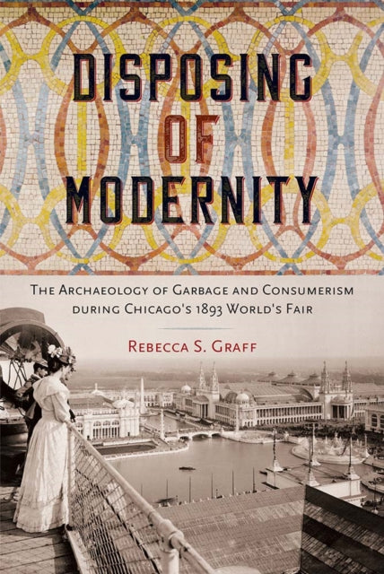 Disposing of Modernity: The Archaeology of Garbage and Consumerism During Chicago's 1893 World's Fair
