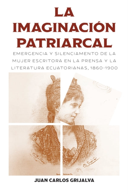 La Imaginacion Patriarcal: Emergencia Y Silenciamento De La Mujer Escritora En La Prensa Y La Literatura Ecuatorianas, 1860-1900