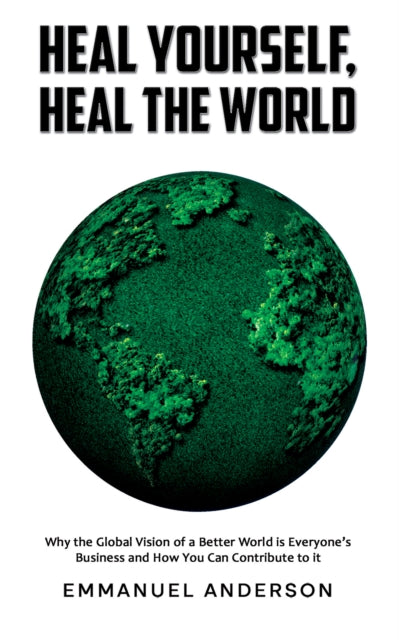 Heal Yourself, Heal the World: Why the Global Vision of a Better World is Everyone’s Business and How You Can Contribute to it