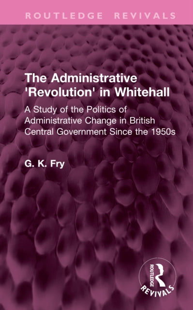The Administrative 'Revolution' in Whitehall: A Study of the Politics of Administrative Change in British Central Government Since the 1950s