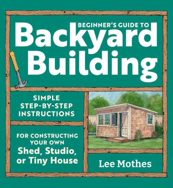 Beginner's Guide to Backyard Building: Simple Step-by-Step Instructions for Constructing Your Own Shed, Studio, or Tiny House