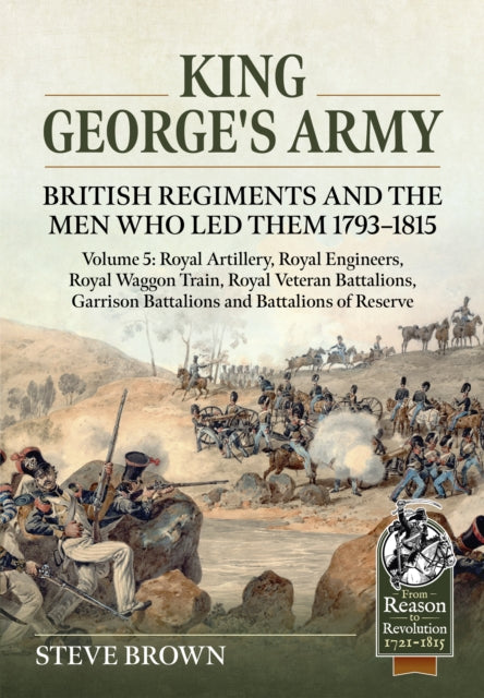 King George's Army: British Regiments and the Men Who Led Them 1793-1815 Volume 5: Royal Artillery; Royal Engineers; Royal Veteran Battalions; Battalions of Reserve; Garrison Battalions; Royal Waggon Train