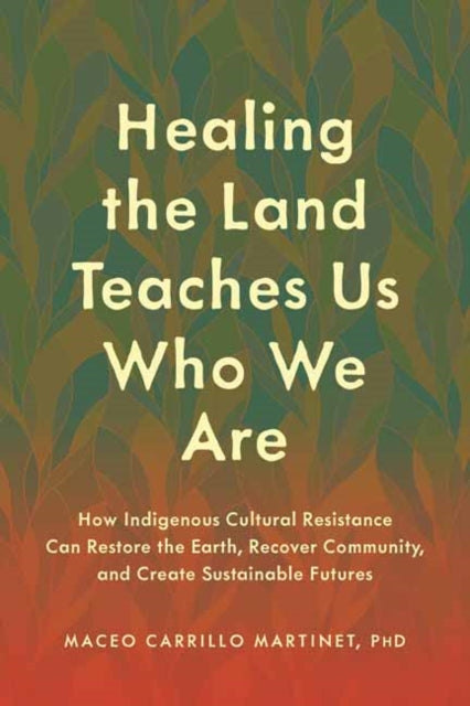 Healing the Land Teaches Us Who We Are: How Indigenous Cultural Resistance Can Restore the Earth, Recover Community, and Create Sustainable Futures