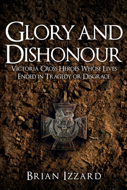 Glory and Dishonour: Victoria Cross Heroes Who Fell From Grace