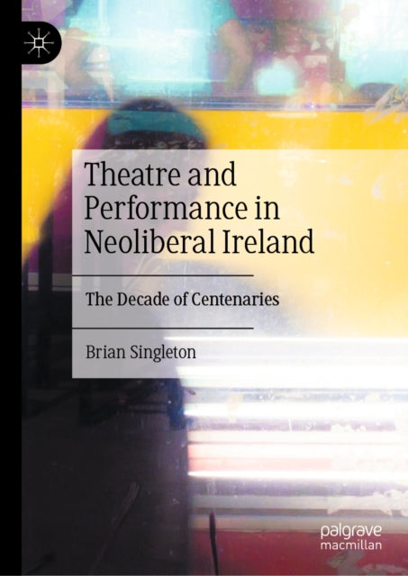 Theatre and Performance in Neoliberal Ireland: The Decade of Centenaries