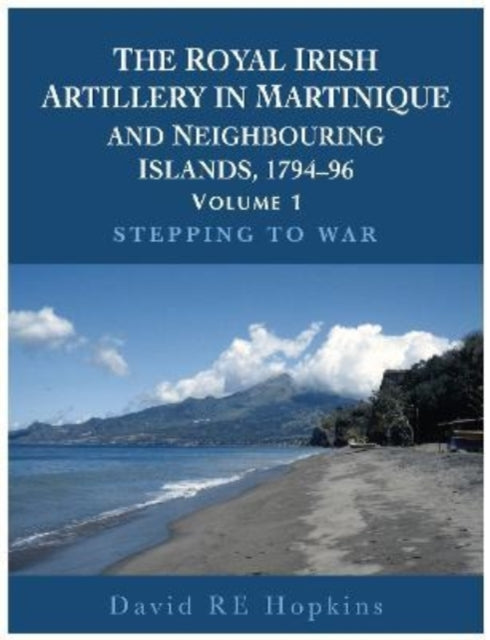 The Royal Irish Artillery In Martinique And Neighbouring Islands, 1794-96 Volume 1: Stepping To War