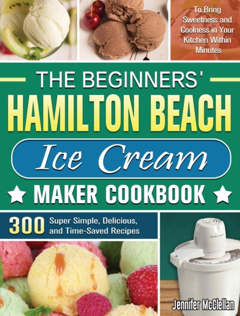 Beginners' Hamilton Beach Ice Cream Maker Cookbook: 300 Super Simple, Delicious, and Time-Saved Recipes to Bring Sweetness and Coolness in Your Kitchen Within Minutes