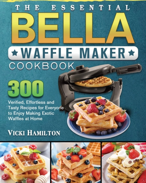 Essential BELLA Waffle Maker Cookbook: 300 Verified, Effortless and Tasty Recipes for Everyone to Enjoy Making Exotic Waffles at Home
