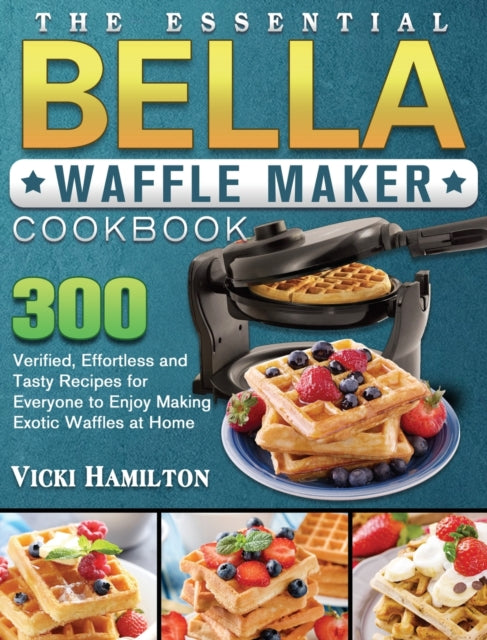 Essential BELLA Waffle Maker Cookbook: 300 Verified, Effortless and Tasty Recipes for Everyone to Enjoy Making Exotic Waffles at Home