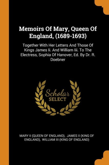 Memoirs Of Mary, Queen Of England, (1689-1693): Together With Her Letters And Those Of Kings James Ii. And William Iii. To The Electress, Sophia Of Hanover, Ed. By Dr. R. Doebner