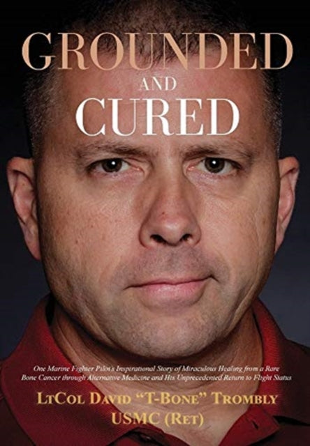 Grounded and Cured: One Marine Fighter Pilot's Inspirational Story of Miraculous Healing from a Rare Bone Cancer through Alternative Medicine and His Unprecedented Return to Flight Status