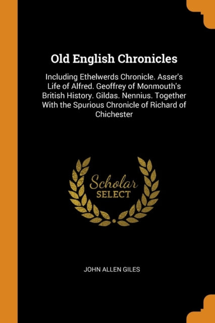 Old English Chronicles: Including Ethelwerds Chronicle. Asser's Life of Alfred. Geoffrey of Monmouth's British History. Gildas. Nennius. Together With the Spurious Chronicle of Richard of Chichester