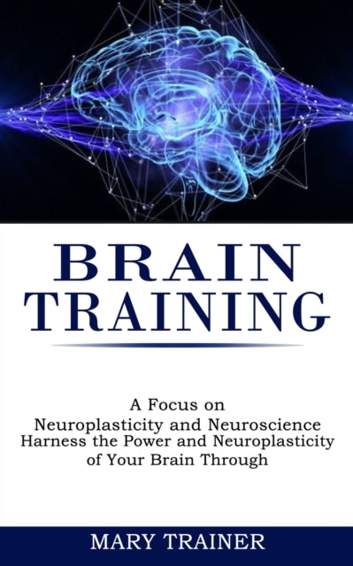 Brain Training: A Focus on Neuroplasticity and Neuroscience (Harness the Power and Neuroplasticity of Your Brain Through)